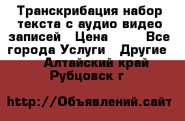 Транскрибация/набор текста с аудио,видео записей › Цена ­ 15 - Все города Услуги » Другие   . Алтайский край,Рубцовск г.